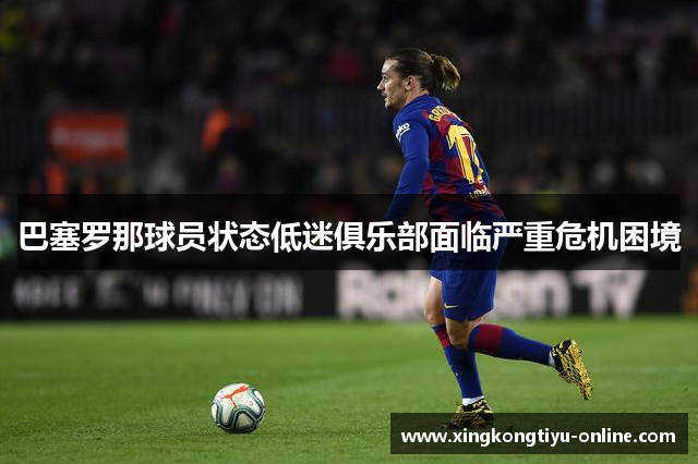 巴塞罗那球员状态低迷俱乐部面临严重危机困境