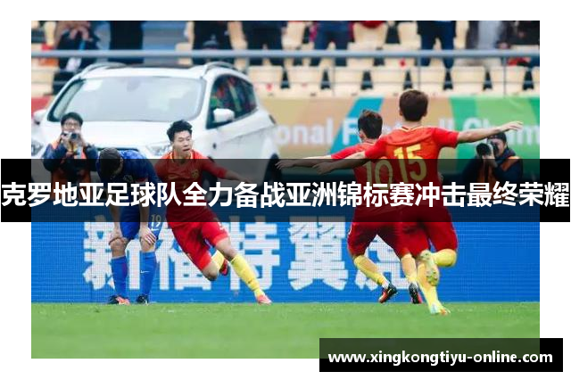 克罗地亚足球队全力备战亚洲锦标赛冲击最终荣耀