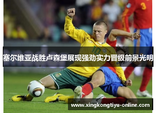 塞尔维亚战胜卢森堡展现强劲实力晋级前景光明