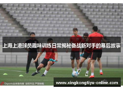 上海上港球员趣味训练日常揭秘备战新对手的幕后故事