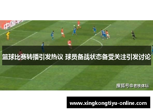 篮球比赛转播引发热议 球员备战状态备受关注引发讨论