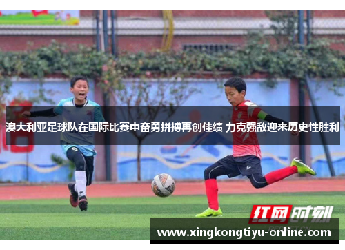 澳大利亚足球队在国际比赛中奋勇拼搏再创佳绩 力克强敌迎来历史性胜利